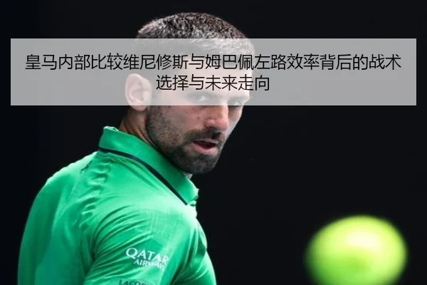 皇马内部比较维尼修斯与姆巴佩左路效率背后的战术选择与未来走向