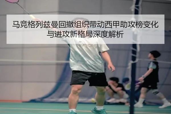 马竞格列兹曼回撤组织带动西甲助攻榜变化与进攻新格局深度解析