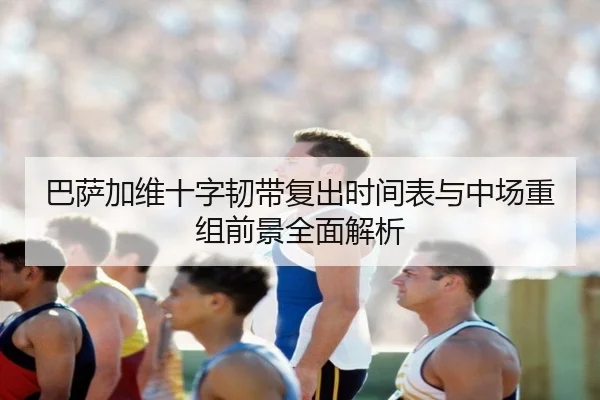 巴萨加维十字韧带复出时间表与中场重组前景全面解析