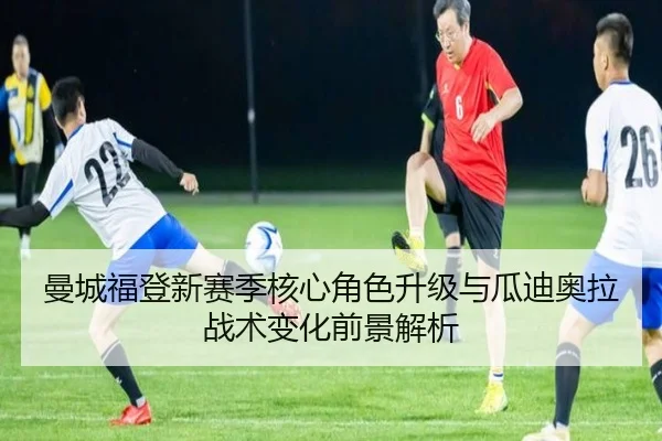 曼城福登新赛季核心角色升级与瓜迪奥拉战术变化前景解析