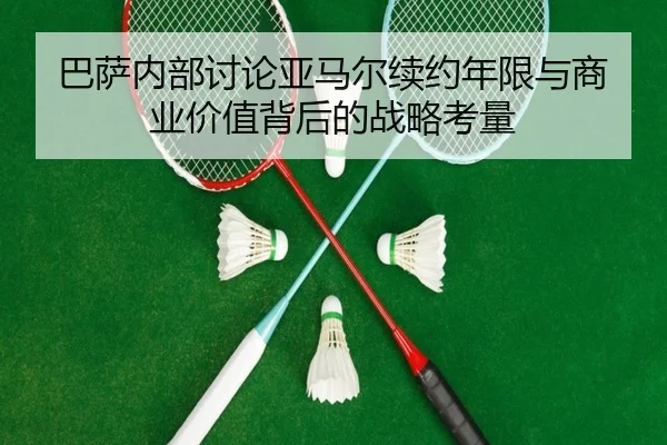 巴萨内部讨论亚马尔续约年限与商业价值背后的战略考量
