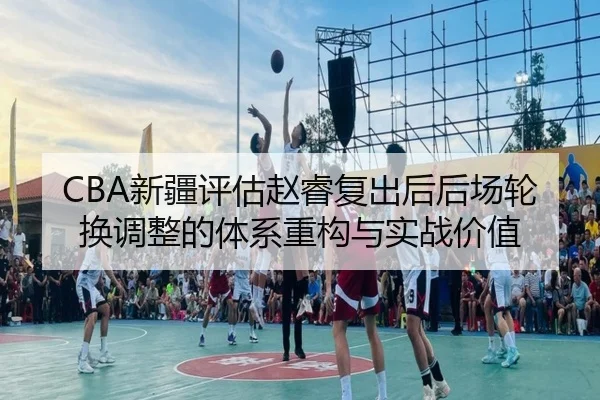 CBA新疆评估赵睿复出后后场轮换调整的体系重构与实战价值