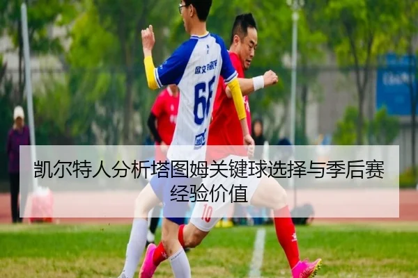 凯尔特人分析塔图姆关键球选择与季后赛经验价值