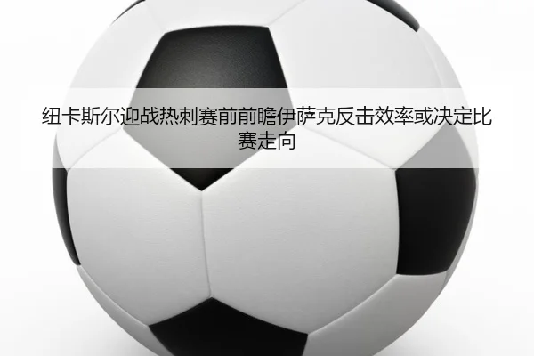 纽卡斯尔迎战热刺赛前前瞻伊萨克反击效率或决定比赛走向