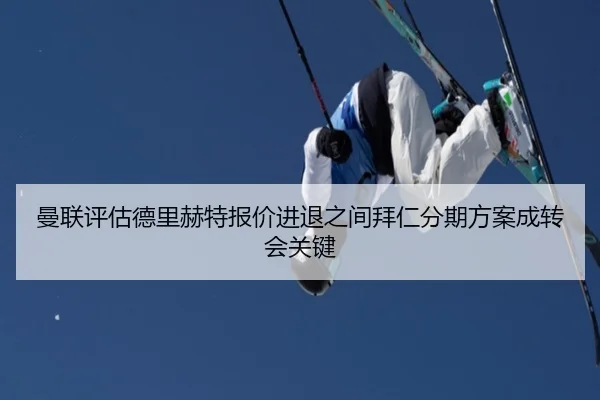 曼联评估德里赫特报价进退之间拜仁分期方案成转会关键